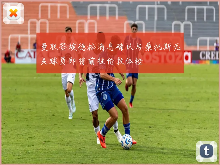 曼联签埃德松消息确认与桑托斯无关球员即将前往伦敦体检