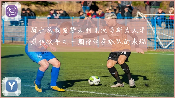 骑士总裁盛赞米利克托马斯为大学最佳投手之一期待他在球队的表现