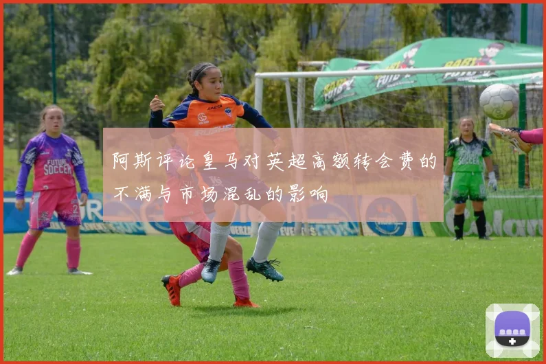 阿斯评论皇马对英超高额转会费的不满与市场混乱的影响