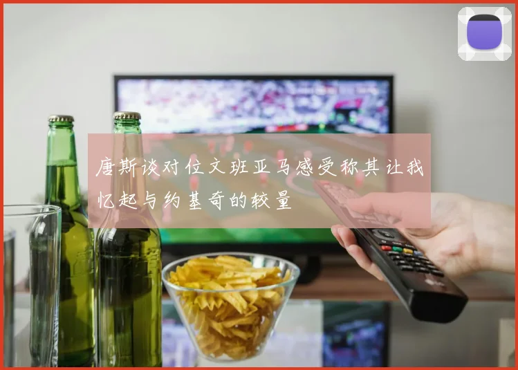 唐斯谈对位文班亚马感受称其让我忆起与约基奇的较量
