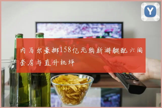 内马尔豪掷158亿元购新游艇配六间套房与直升机坪
