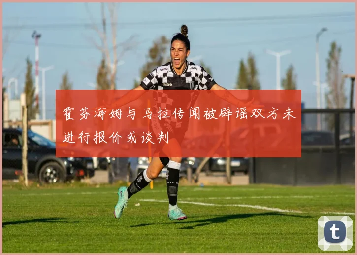 霍芬海姆与马拉传闻被辟谣双方未进行报价或谈判