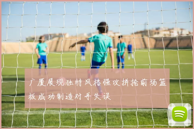 广厦展现独特风格强攻拼抢前场篮板成功制造对手失误