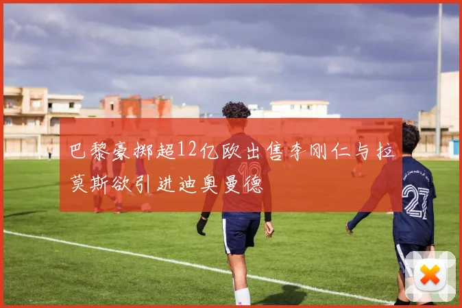 巴黎豪掷超12亿欧出售李刚仁与拉莫斯欲引进迪奥曼德