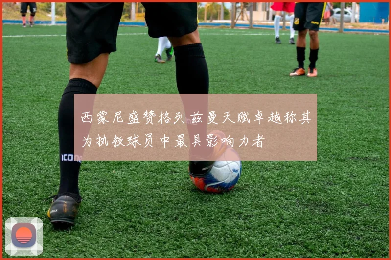 西蒙尼盛赞格列兹曼天赋卓越称其为执教球员中最具影响力者