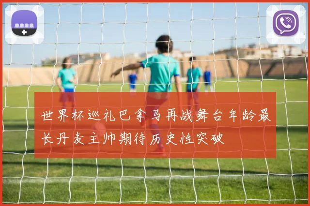 世界杯巡礼巴拿马再战舞台年龄最长丹麦主帅期待历史性突破