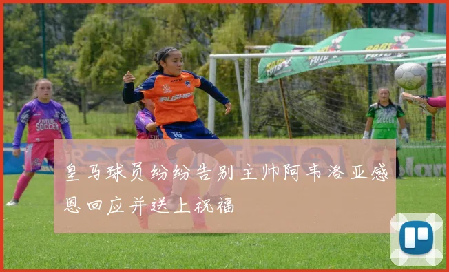 皇马球员纷纷告别主帅阿韦洛亚感恩回应并送上祝福
