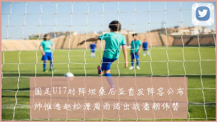 国足U17对阵坦桑尼亚首发阵容公布帅惟浩赵松源周雨诺出战潘朝伟替补