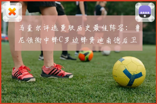 马奎尔评选曼联历史最佳阵容：鲁尼领衔中锋C罗边锋费迪南德后卫