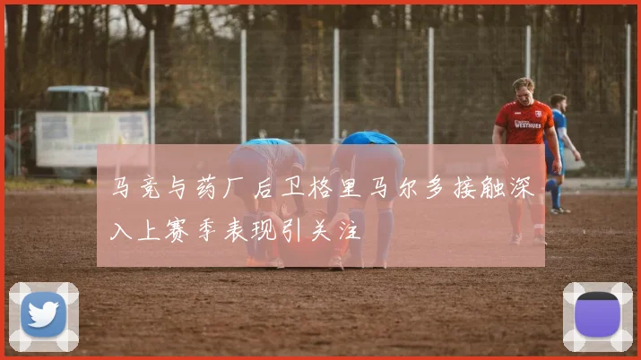 马竞与药厂后卫格里马尔多接触深入上赛季表现引关注
