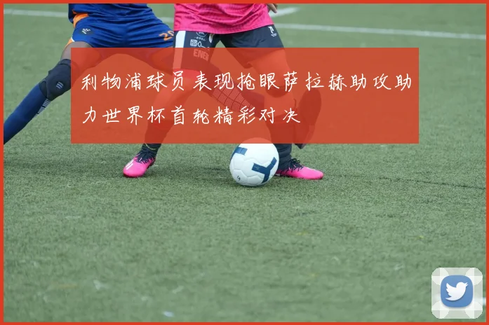 利物浦球员表现抢眼萨拉赫助攻助力世界杯首轮精彩对决
